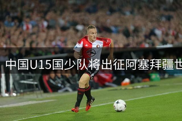 中国U15国少队将出征阿塞拜疆世界杯足球节