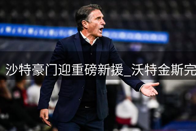 沙特豪门迎重磅新援 沃特金斯完成转会加盟利雅得新月