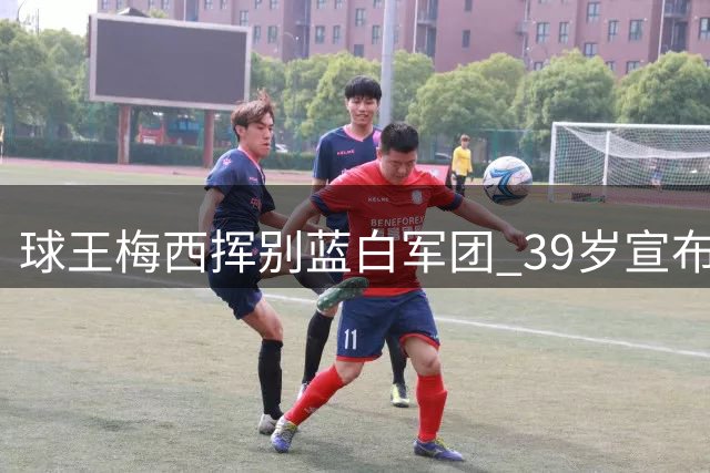 球王梅西挥别蓝白军团 39岁宣布结束国家队生涯