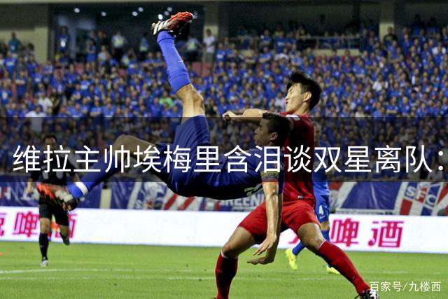 维拉主帅埃梅里含泪谈双星离队：1亿镑收入与重建选择